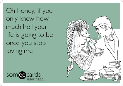 Oh honey, if you
only knew how
much hell your
life is going to be
once you stop
loving me