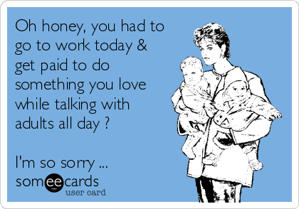 Oh honey, you had to
go to work today &
get paid to do
something you love
while talking with
adults all day ?

I'm so sorry ...