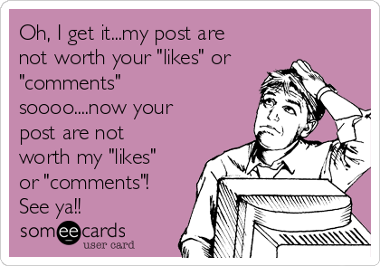 Oh, I get it...my post are
not worth your "likes" or
"comments"
soooo....now your
post are not
worth my "likes"
or "comments"!
See ya!!