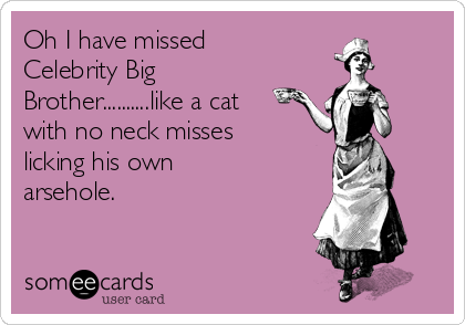 Oh I have missed
Celebrity Big
Brother..........like a cat
with no neck misses
licking his own
arsehole.