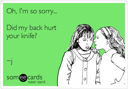 Oh, I'm so sorry...

Did my back hurt
your knife?


~j