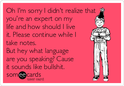 Oh I'm sorry I didn't realize that
you're an expert on my
life and how should I live
it. Please continue while I
take notes.
But hey what language
are you speaking? Cause
it sounds like bullshit.