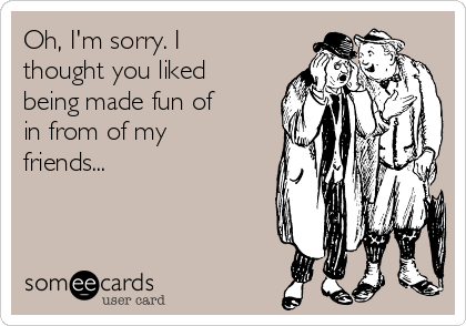 Oh, I'm sorry. I
thought you liked
being made fun of
in from of my
friends...