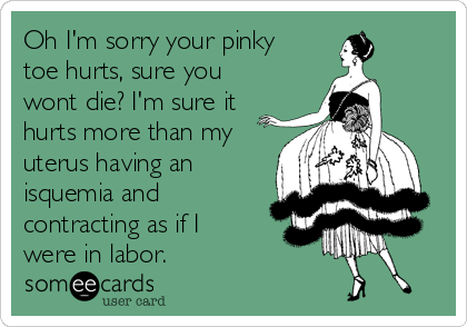 Oh I'm sorry your pinky
toe hurts, sure you
wont die? I'm sure it
hurts more than my
uterus having an
isquemia and
contracting as if I
were in labor.