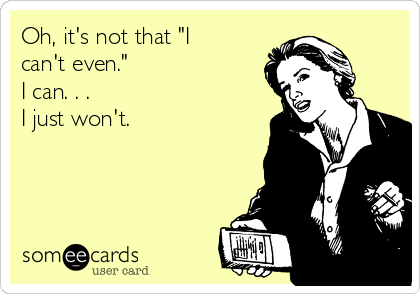 Oh, it's not that "I
can't even." 
I can. . . 
I just won't. 