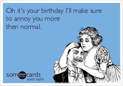 Oh it's your birthday I'll make sure
to annoy you more
then normal. 


