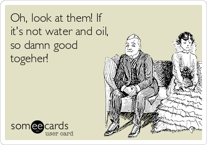 Oh, look at them! If
it's not water and oil,
so damn good
togeher!