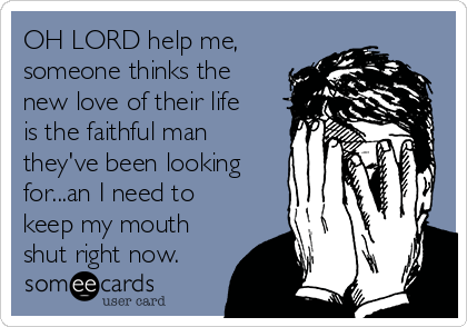 OH LORD help me,
someone thinks the
new love of their life
is the faithful man
they've been looking
for...an I need to
keep my mouth
shut right now.