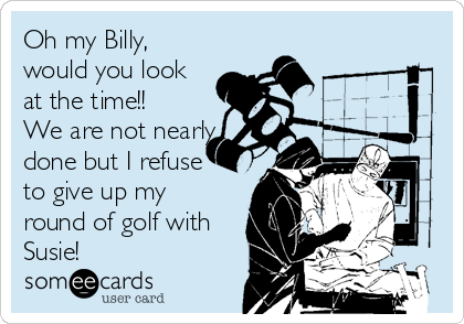 Oh my Billy,
would you look
at the time!!
We are not nearly
done but I refuse
to give up my
round of golf with
Susie! 