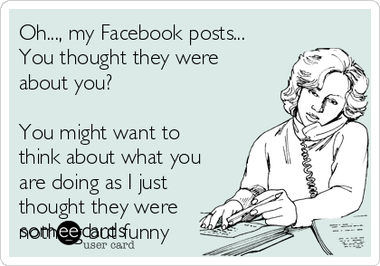 Oh..., my Facebook posts...
You thought they were 
about you?

You might want to
think about what you
are doing as I just
thought they were
nothing but funny