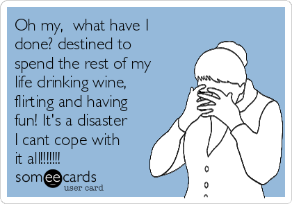 Oh my,  what have I
done? destined to
spend the rest of my
life drinking wine,
flirting and having
fun! It's a disaster
I cant cope with
it all!!!!!!!