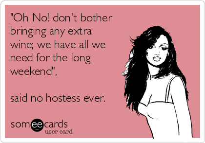 "Oh No! don't bother
bringing any extra
wine; we have all we
need for the long
weekend", 

said no hostess ever.