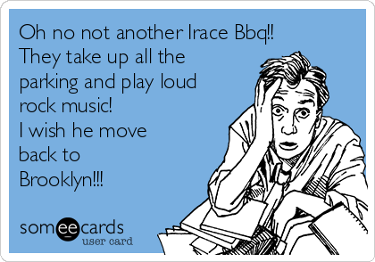 Oh no not another Irace Bbq!!
They take up all the
parking and play loud
rock music!
I wish he move
back to 
Brooklyn!!!