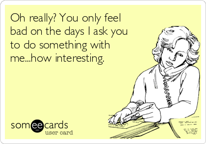 Oh really? You only feel
bad on the days I ask you
to do something with
me...how interesting.