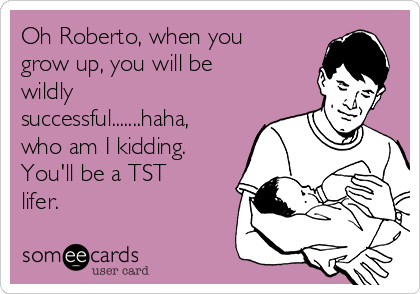 Oh Roberto, when you
grow up, you will be
wildly
successful.......haha,
who am I kidding. 
You'll be a TST
lifer.