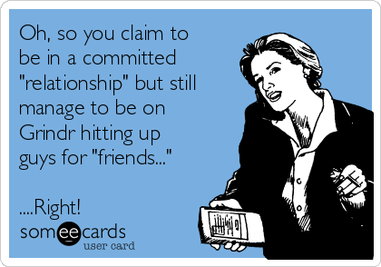 Oh, so you claim to
be in a committed 
"relationship" but still
manage to be on
Grindr hitting up
guys for "friends..."

....Right!