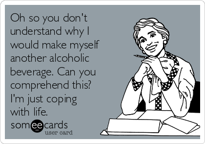 Oh so you don't
understand why I
would make myself
another alcoholic
beverage. Can you
comprehend this?
I'm just coping
with life. 