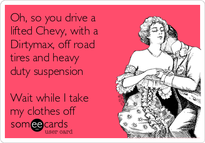 Oh, so you drive a
lifted Chevy, with a
Dirtymax, off road
tires and heavy
duty suspension

Wait while I take
my clothes off