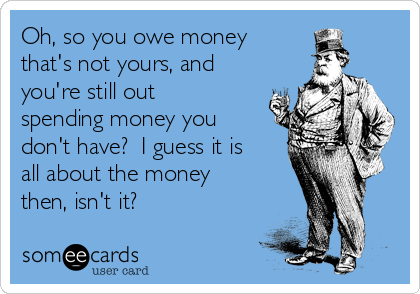 Oh, so you owe money
that's not yours, and
you're still out
spending money you
don't have?  I guess it is
all about the money
then, isn't it?   