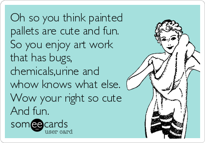 Oh so you think painted
pallets are cute and fun.
So you enjoy art work
that has bugs,
chemicals,urine and
whow knows what else.
Wow your right so cute 
And fun. 