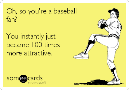 Oh, so you're a baseball
fan? 

You instantly just
became 100 times
more attractive.