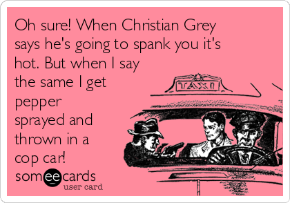 Oh sure! When Christian Grey
says he's going to spank you it's
hot. But when I say
the same I get
pepper
sprayed and
thrown in a
cop car!