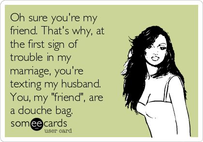 Oh sure you're my
friend. That's why, at
the first sign of
trouble in my
marriage, you're
texting my husband.
You, my "friend", are
a douche bag.