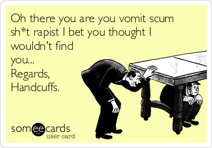 Oh there you are you vomit scum
sh*t rapist I bet you thought I
wouldn't find
you...
Regards, 
Handcuffs.