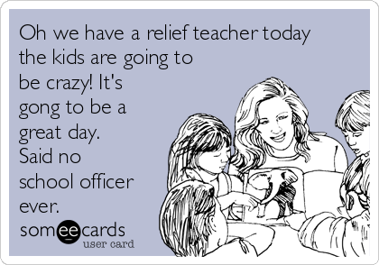 Oh we have a relief teacher today
the kids are going to
be crazy! It's
gong to be a
great day. 
Said no
school officer
ever. 