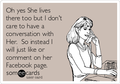 Oh yes She lives
there too but I don't
care to have a
conversation with
Her.  So instead I
will just like or
comment on her
Facebook page.