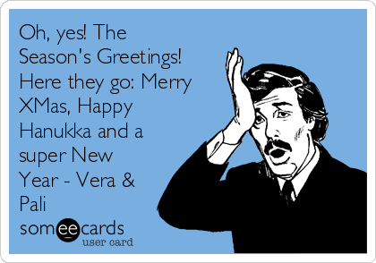 Oh, yes! The
Season's Greetings!
Here they go: Merry
XMas, Happy
Hanukka and a
super New
Year - Vera &
Pali