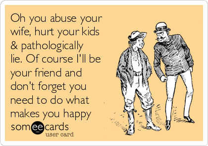 Oh you abuse your
wife, hurt your kids
& pathologically
lie. Of course I'll be
your friend and
don't forget you
need to do what
makes you happy