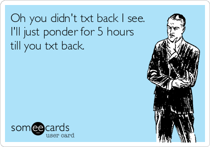 Oh you didn't txt back I see.
I'll just ponder for 5 hours
till you txt back. 