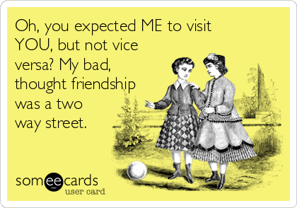 Oh, you expected ME to visit
YOU, but not vice
versa? My bad,
thought friendship
was a two
way street.