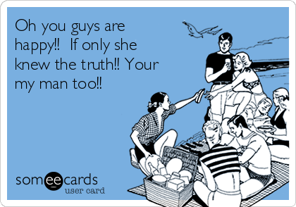 Oh you guys are
happy!!  If only she
knew the truth!! Your
my man too!! 