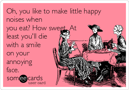 Oh, you like to make little happy
noises when
you eat? How sweet. At
least you'll die
with a smile
on your
annoying
face.