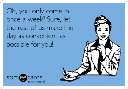 Oh, you only come in
once a week? Sure, let
the rest of us make the
day as convenient as
possible for you!