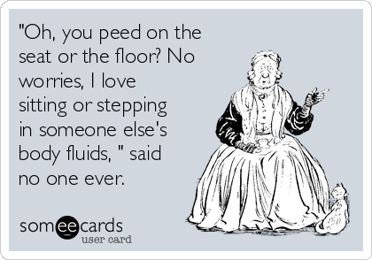 "Oh, you peed on the
seat or the floor? No
worries, I love
sitting or stepping
in someone else's
body fluids, " said
no one ever.