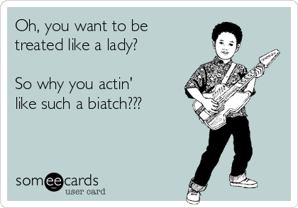 Oh, you want to be
treated like a lady?

So why you actin'
like such a biatch???