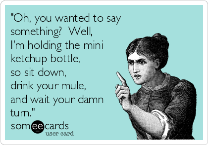 "Oh, you wanted to say
something?  Well,
I'm holding the mini
ketchup bottle, 
so sit down, 
drink your mule,
and wait your damn
turn."