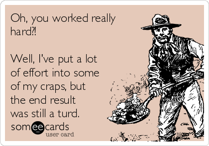 Oh, you worked really
hard?!

Well, I've put a lot
of effort into some
of my craps, but
the end result
was still a turd.  