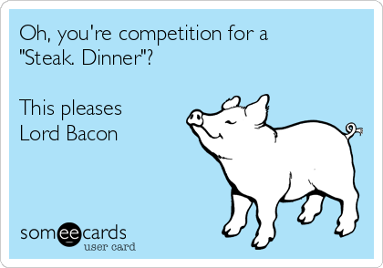 Oh, you're competition for a 
"Steak. Dinner"?

This pleases
Lord Bacon