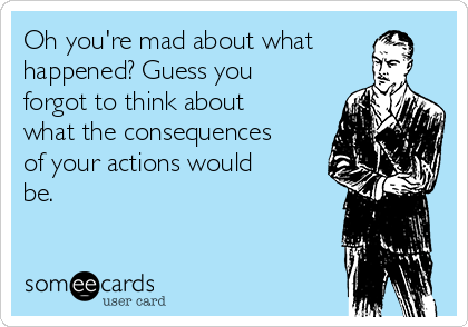 Oh you're mad about what
happened? Guess you 
forgot to think about
what the consequences
of your actions would
be.