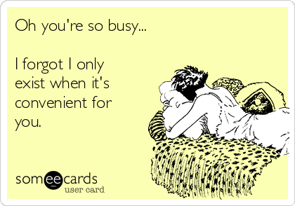 Oh you're so busy...

I forgot I only
exist when it's
convenient for
you. 