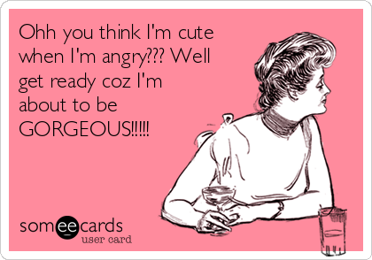 Ohh you think I'm cute
when I'm angry??? Well
get ready coz I'm
about to be
GORGEOUS!!!!! 