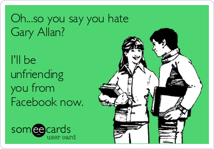 Oh...so you say you hate
Gary Allan?

I'll be
unfriending
you from
Facebook now.