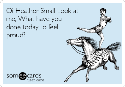 Oi Heather Small Look at
me, What have you
done today to feel
proud?