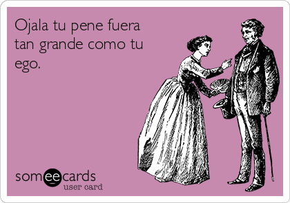 Ojala tu pene fuera
tan grande como tu
ego.