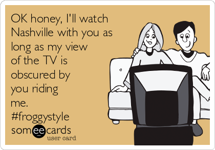 OK honey, I'll watch
Nashville with you as
long as my view
of the TV is
obscured by
you riding
me.
#froggystyle