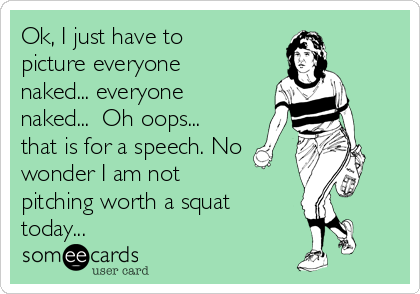 Ok, I just have to
picture everyone
naked... everyone
naked...  Oh oops...
that is for a speech. No 
wonder I am not 
pitching worth a squat
today... 